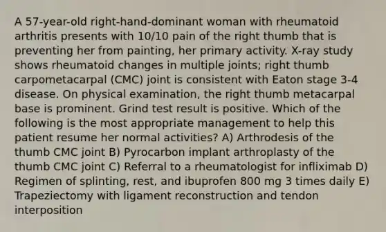 A 57-year-old right-hand-dominant woman with rheumatoid arthritis presents with 10/10 pain of the right thumb that is preventing her from painting, her primary activity. X-ray study shows rheumatoid changes in multiple joints; right thumb carpometacarpal (CMC) joint is consistent with Eaton stage 3-4 disease. On physical examination, the right thumb metacarpal base is prominent. Grind test result is positive. Which of the following is the most appropriate management to help this patient resume her normal activities? A) Arthrodesis of the thumb CMC joint B) Pyrocarbon implant arthroplasty of the thumb CMC joint C) Referral to a rheumatologist for infliximab D) Regimen of splinting, rest, and ibuprofen 800 mg 3 times daily E) Trapeziectomy with ligament reconstruction and tendon interposition