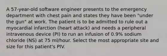 A 57-year-old software engineer presents to the emergency department with chest pain and states they have been "under the gun" at work. The patient is to be admitted to rule out a myocardial infarction (heart attack) and needs a peripheral intravenous device (PI) to run an infusion of 0.9% sodium chloride (NS) at 75 ml/hour. Select the most appropriate site and size for this patient's PIV.