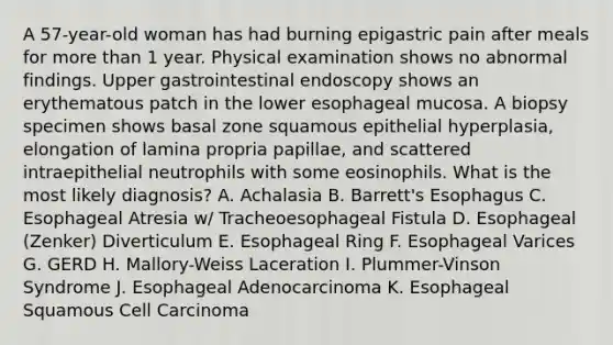 A 57-year-old woman has had burning epigastric pain after meals for more than 1 year. Physical examination shows no abnormal findings. Upper gastrointestinal endoscopy shows an erythematous patch in the lower esophageal mucosa. A biopsy specimen shows basal zone squamous epithelial hyperplasia, elongation of lamina propria papillae, and scattered intraepithelial neutrophils with some eosinophils. What is the most likely diagnosis? A. Achalasia B. Barrett's Esophagus C. Esophageal Atresia w/ Tracheoesophageal Fistula D. Esophageal (Zenker) Diverticulum E. Esophageal Ring F. Esophageal Varices G. GERD H. Mallory-Weiss Laceration I. Plummer-Vinson Syndrome J. Esophageal Adenocarcinoma K. Esophageal Squamous Cell Carcinoma