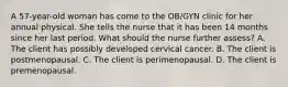 A 57-year-old woman has come to the OB/GYN clinic for her annual physical. She tells the nurse that it has been 14 months since her last period. What should the nurse further assess? A. The client has possibly developed cervical cancer. B. The client is postmenopausal. C. The client is perimenopausal. D. The client is premenopausal.