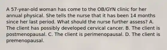 A 57-year-old woman has come to the OB/GYN clinic for her annual physical. She tells the nurse that it has been 14 months since her last period. What should the nurse further assess? A. The client has possibly developed cervical cancer. B. The client is postmenopausal. C. The client is perimenopausal. D. The client is premenopausal.