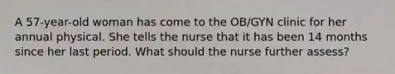 A 57-year-old woman has come to the OB/GYN clinic for her annual physical. She tells the nurse that it has been 14 months since her last period. What should the nurse further assess?