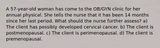 A 57-year-old woman has come to the OB/GYN clinic for her annual physical. She tells the nurse that it has been 14 months since her last period. What should the nurse further assess? a) The client has possibly developed cervical cancer. b) The client is postmenopausal. c) The client is perimenopausal. d) The client is premenopausal.