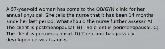 A 57-year-old woman has come to the OB/GYN clinic for her annual physical. She tells the nurse that it has been 14 months since her last period. What should the nurse further assess? A) The client is postmenopausal. B) The client is perimenopausal. C) The client is premenopausal. D) The client has possibly developed cervical cancer.