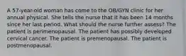 A 57-year-old woman has come to the OB/GYN clinic for her annual physical. She tells the nurse that it has been 14 months since her last period. What should the nurse further assess? The patient is perimenopausal. The patient has possibly developed cervical cancer. The patient is premenopausal. The patient is postmenopausal.