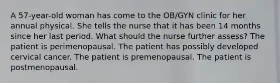 A 57-year-old woman has come to the OB/GYN clinic for her annual physical. She tells the nurse that it has been 14 months since her last period. What should the nurse further assess? The patient is perimenopausal. The patient has possibly developed cervical cancer. The patient is premenopausal. The patient is postmenopausal.