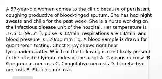 A 57-year-old woman comes to the clinic because of persistent coughing productive of blood-tinged sputum. She has had night sweats and chills for the past week. She is a nurse working on the infectious disease unit of the hospital. Her temperature is 37.5°C (99.5°F), pulse is 82/min, respirations are 18/min, and blood pressure is 120/80 mm Hg. A blood sample is drawn for quantiferon testing. Chest x-ray shows right hilar lymphadenopathy. Which of the following is most likely present in the affected lymph nodes of the lung? A. Caseous necrosis B. Gangrenous necrosis C. Coagulative necrosis D. Liquefactive necrosis E. Fibrinoid necrosis