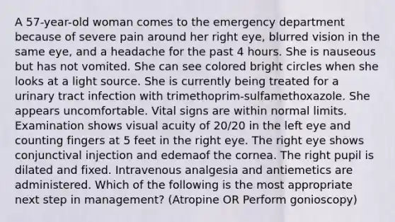 A 57-year-old woman comes to the emergency department because of severe pain around her right eye, blurred vision in the same eye, and a headache for the past 4 hours. She is nauseous but has not vomited. She can see colored bright circles when she looks at a light source. She is currently being treated for a urinary tract infection with trimethoprim-sulfamethoxazole. She appears uncomfortable. Vital signs are within normal limits. Examination shows visual acuity of 20/20 in the left eye and counting fingers at 5 feet in the right eye. The right eye shows conjunctival injection and edemaof the cornea. The right pupil is dilated and fixed. Intravenous analgesia and antiemetics are administered. Which of the following is the most appropriate next step in management? (Atropine OR Perform gonioscopy)