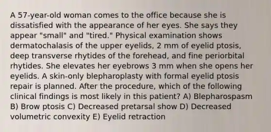 A 57-year-old woman comes to the office because she is dissatisfied with the appearance of her eyes. She says they appear "small" and "tired." Physical examination shows dermatochalasis of the upper eyelids, 2 mm of eyelid ptosis, deep transverse rhytides of the forehead, and fine periorbital rhytides. She elevates her eyebrows 3 mm when she opens her eyelids. A skin-only blepharoplasty with formal eyelid ptosis repair is planned. After the procedure, which of the following clinical findings is most likely in this patient? A) Blepharospasm B) Brow ptosis C) Decreased pretarsal show D) Decreased volumetric convexity E) Eyelid retraction