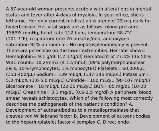 A 57-year-old woman presents acutely with alterations in mental status and fever after 4 days of myalgia. In your office, she is lethargic. Her only current medication is atenolol 25 mg daily for hypertension. Her vital signs are as follows: blood pressure 158/95 mmHg, heart rate 112 bpm, temperature 38.7°C (101.7°F), respiratory rate 26 breaths/min, and oxygen saturation 92% on room air. No hepatosplenomegaly is present. There are petechiae on the lower extremities. Her labs shows: Hemoglobin= 9.1 g/dL (12-17g/dl) Hematocrit of 27.4% (36-50% WBC count= 10.2/mm3 (4-12/mm3) (89% polymorphonuclear cells, 10% lymphocytes, 1% monocytes) Platelets= 60,000/μL (150-400/μL) Sodium= 139 mEq/L (137-145 mEq/L) Potassium= 5.3 mEq/L (3.6-5.0 mEq/L) Chloride= 100 mEq/L (98-107 mEq/L) Bicarbonate= 18 mEq/L (22-30 mEq/L) BUN= 85 mg/dL (10-20 mEq/L) Creatinine= 3.1 mg/dL (0.6-1.5 mg/dl) A peripheral blood smear reveals schistocytes. Which of the following most correctly describes the pathogenesis of the patient's condition? A. Development of autoantibodies to a metalloproteinase that cleaves von Willebrand factor B. Development of autoantibodies to the heparin/platelet factor 4 complex C. Direct endo