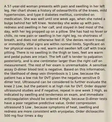 A 57-year-old woman presents with pain and swelling in her left leg. Her chart shows a history of osteoarthritis of the knees, mild hypertension, and type II diabetes mellitus, controlled on medication. She was well until one week ago, when she noted a bulge behind her left knee. Yesterday she woke up with pain, redness and swelling in her calf, and stayed in bed most of the day, with her leg propped up on a pillow. She has had no fever or chills, no new pain or swelling in her right leg, no shortness of breath, and does not otherwise feel ill. She denies recent travel or immobility. Vital signs are within normal limits. Significant on her physical exam is a red, warm and swollen left calf with trace pitting. There is no swelling in the thigh or toes, feet are warm and pedal pulses are intact. The left calf is tender to palpation posteriorly, and is one centimeter larger than the right calf on measurement. The rest of her exam is unremarkable. A sensitive assay D-dimer blood test is negative. Based on this information, the likelihood of deep vein thrombosis is 1 Low, because the patient has a low risk for DVT given the negative sensitive D dimer test. Ultrasound can be considered to further evaluate the knee 2 Low, but the patient is at high risk for DVT. Order doppler ultrasound studies and if negative, repeat in one week 3 High, as indicated by swelling and tenderness on exam, and immediate anticoagulation should be ordered 4 High, because D-dimer tests have a poor negative predictive value. Order compression ultrasound 5 Low , because symptoms of heat, swelling and redness are more consistent with erysipelas. Order dicloxacillin 500 mg four times a day