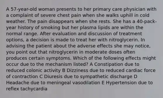 A 57-year-old woman presents to her primary care physician with a complaint of severe chest pain when she walks uphill in cold weather. The pain disappears when she rests. She has a 40-pack-year history of smoking but her plasma lipids are within the normal range. After evaluation and discussion of treatment options, a decision is made to treat her with nitroglycerin. In advising the patient about the adverse effects she may notice, you point out that nitroglycerin in moderate doses often produces certain symptoms. Which of the following effects might occur due to the mechanism listed? A Constipation due to reduced colonic activity B Dizziness due to reduced cardiac force of contraction C Diuresis due to sympathetic discharge D Headache due to meningeal vasodilation E Hypertension due to reflex tachycardia