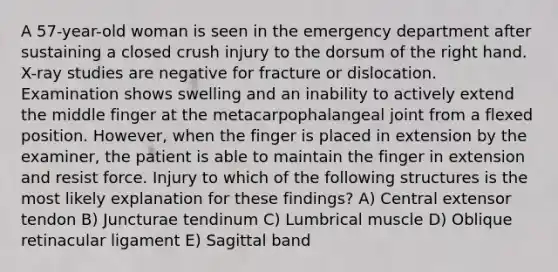 A 57-year-old woman is seen in the emergency department after sustaining a closed crush injury to the dorsum of the right hand. X-ray studies are negative for fracture or dislocation. Examination shows swelling and an inability to actively extend the middle finger at the metacarpophalangeal joint from a flexed position. However, when the finger is placed in extension by the examiner, the patient is able to maintain the finger in extension and resist force. Injury to which of the following structures is the most likely explanation for these findings? A) Central extensor tendon B) Juncturae tendinum C) Lumbrical muscle D) Oblique retinacular ligament E) Sagittal band