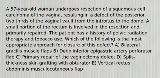 A 57-year-old woman undergoes resection of a squamous cell carcinoma of the vagina, resulting in a defect of the posterior two thirds of the vaginal vault from the introitus to the dome. A small portion of the rectum is involved in the resection and primarily repaired. The patient has a history of pelvic radiation therapy and tobacco use. Which of the following is the most appropriate approach for closure of this defect? A) Bilateral gracilis muscle flaps B) Deep inferior epigastric artery perforator flap C) Primary repair of the vaginectomy defect D) Split-thickness skin grafting with obturator E) Vertical rectus abdominis musculocutaneous flap