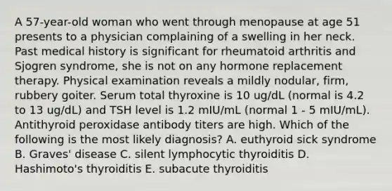 A 57-year-old woman who went through menopause at age 51 presents to a physician complaining of a swelling in her neck. Past medical history is significant for rheumatoid arthritis and Sjogren syndrome, she is not on any hormone replacement therapy. Physical examination reveals a mildly nodular, firm, rubbery goiter. Serum total thyroxine is 10 ug/dL (normal is 4.2 to 13 ug/dL) and TSH level is 1.2 mIU/mL (normal 1 - 5 mIU/mL). Antithyroid peroxidase antibody titers are high. Which of the following is the most likely diagnosis? A. euthyroid sick syndrome B. Graves' disease C. silent lymphocytic thyroiditis D. Hashimoto's thyroiditis E. subacute thyroiditis