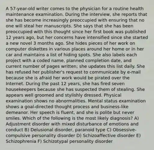 A 57-year-old writer comes to the physician for a routine health maintenance examination. During the interview, she reports that she has become increasingly preoccupied with ensuring that no one will steal her manuscripts. She says that she has been preoccupied with this thought since her first book was published 12 years ago, but her concerns have intensified since she started a new novel 3 months ago. She hides pieces of her work on computer diskettes in various places around her home or in her car and maintains a list of hiding spots. She also labels each project with a coded name, planned completion date, and current number of pages written; she updates this list daily. She has refused her publisher's request to communicate by e-mail because she is afraid her work would be pirated over the Internet. During the past 12 years, she has fired seven housekeepers because she has suspected them of stealing. She appears well groomed and stylishly dressed. Physical examination shows no abnormalities. Mental status examination shows a goal-directed thought process and business-like demeanor. Her speech is fluent, and she is polite but never smiles. Which of the following is the most likely diagnosis? A) Adjustment disorder with mixed disturbance of emotions and conduct B) Delusional disorder, paranoid type C) Obsessive-compulsive personality disorder D) Schizoaffective disorder E) Schizophrenia F) Schizotypal personality disorder
