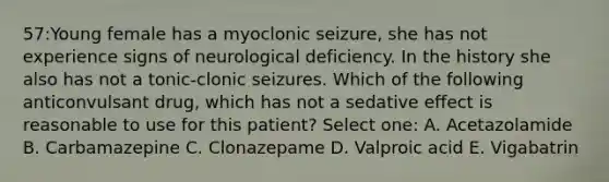 57:Young female has a myoclonic seizure, she has not experience signs of neurological deficiency. In the history she also has not a tonic-clonic seizures. Which of the following anticonvulsant drug, which has not a sedative effect is reasonable to use for this patient? Select one: A. Acetazolamide B. Carbamazepine C. Clonazepame D. Valproic acid E. Vigabatrin