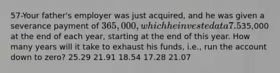 57-Your father's employer was just acquired, and he was given a severance payment of 365,000, which he invested at a 7.5% annual rate. He now plans to retire, and he wants to withdraw35,000 at the end of each year, starting at the end of this year. How many years will it take to exhaust his funds, i.e., run the account down to zero? 25.29 21.91 18.54 17.28 21.07