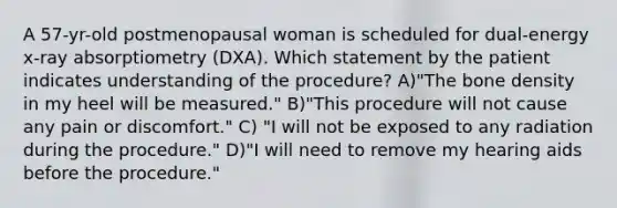 A 57-yr-old postmenopausal woman is scheduled for dual-energy x-ray absorptiometry (DXA). Which statement by the patient indicates understanding of the procedure? A)"The bone density in my heel will be measured." B)"This procedure will not cause any pain or discomfort." C) "I will not be exposed to any radiation during the procedure." D)"I will need to remove my hearing aids before the procedure."