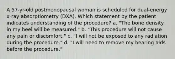 A 57-yr-old postmenopausal woman is scheduled for dual-energy x-ray absorptiometry (DXA). Which statement by the patient indicates understanding of the procedure? a. "The bone density in my heel will be measured." b. "This procedure will not cause any pain or discomfort." c. "I will not be exposed to any radiation during the procedure." d. "I will need to remove my hearing aids before the procedure."