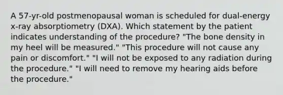 A 57-yr-old postmenopausal woman is scheduled for dual-energy x-ray absorptiometry (DXA). Which statement by the patient indicates understanding of the procedure? "The bone density in my heel will be measured." "This procedure will not cause any pain or discomfort." "I will not be exposed to any radiation during the procedure." "I will need to remove my hearing aids before the procedure."