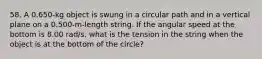 58. A 0.650-kg object is swung in a circular path and in a vertical plane on a 0.500-m-length string. If the angular speed at the bottom is 8.00 rad/s, what is the tension in the string when the object is at the bottom of the circle?