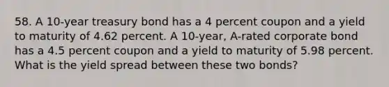 58. A 10-year treasury bond has a 4 percent coupon and a yield to maturity of 4.62 percent. A 10-year, A-rated corporate bond has a 4.5 percent coupon and a yield to maturity of 5.98 percent. What is the yield spread between these two bonds?