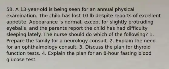 58. A 13-year-old is being seen for an annual physical examination. The child has lost 10 lb despite reports of excellent appetite. Appearance is normal, except for slightly protruding eyeballs, and the parents report the child has had difficulty sleeping lately. The nurse should do which of the following? 1. Prepare the family for a neurology consult. 2. Explain the need for an ophthalmology consult. 3. Discuss the plan for thyroid function tests. 4. Explain the plan for an 8-hour fasting blood glucose test.