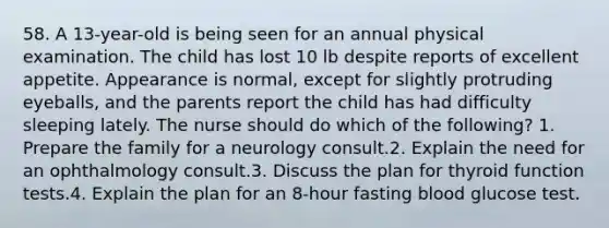 58. A 13-year-old is being seen for an annual physical examination. The child has lost 10 lb despite reports of excellent appetite. Appearance is normal, except for slightly protruding eyeballs, and the parents report the child has had difficulty sleeping lately. The nurse should do which of the following? 1. Prepare the family for a neurology consult.2. Explain the need for an ophthalmology consult.3. Discuss the plan for thyroid function tests.4. Explain the plan for an 8-hour fasting blood glucose test.