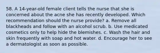 58. A 14-year-old female client tells the nurse that she is concerned about the acne she has recently developed. Which recommendation should the nurse provide? a. Remove all blackheads and follow with an alcohol scrub. b. Use medicated cosmetics only to help hide the blemishes. c. Wash the hair and skin frequently with soap and hot water. d. Encourage her to see a dermatologist as soon as possible.