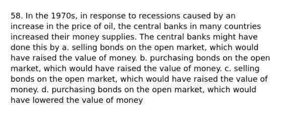 58. In the 1970s, in response to recessions caused by an increase in the price of oil, the central banks in many countries increased their money supplies. The central banks might have done this by a. selling bonds on the open market, which would have raised the value of money. b. purchasing bonds on the open market, which would have raised the value of money. c. selling bonds on the open market, which would have raised the value of money. d. purchasing bonds on the open market, which would have lowered the value of money