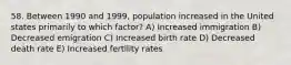 58. Between 1990 and 1999, population increased in the United states primarily to which factor? A) Increased immigration B) Decreased emigration C) Increased birth rate D) Decreased death rate E) Increased fertility rates