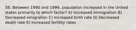 58. Between 1990 and 1999, population increased in the United states primarily to which factor? A) Increased immigration B) Decreased emigration C) Increased birth rate D) Decreased death rate E) Increased fertility rates