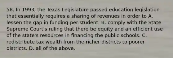 58. In 1993, the Texas Legislature passed education legislation that essentially requires a sharing of revenues in order to A. lessen the gap in funding-per-student. B. comply with the State Supreme Court's ruling that there be equity and an efficient use of the state's resources in financing the public schools. C. redistribute tax wealth from the richer districts to poorer districts. D. all of the above.