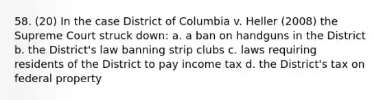 58. (20) In the case District of Columbia v. Heller (2008) the Supreme Court struck down: a. a ban on handguns in the District b. the District's law banning strip clubs c. laws requiring residents of the District to pay income tax d. the District's tax on federal property