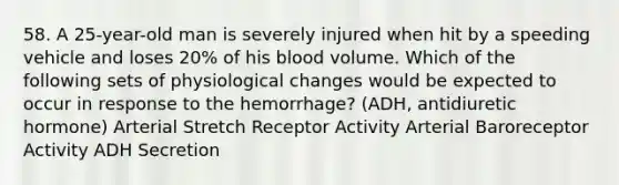 58. A 25-year-old man is severely injured when hit by a speeding vehicle and loses 20% of his blood volume. Which of the following sets of physiological changes would be expected to occur in response to the hemorrhage? (ADH, antidiuretic hormone) Arterial Stretch Receptor Activity Arterial Baroreceptor Activity ADH Secretion