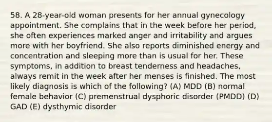 58. A 28-year-old woman presents for her annual gynecology appointment. She complains that in the week before her period, she often experiences marked anger and irritability and argues more with her boyfriend. She also reports diminished energy and concentration and sleeping more than is usual for her. These symptoms, in addition to breast tenderness and headaches, always remit in the week after her menses is finished. The most likely diagnosis is which of the following? (A) MDD (B) normal female behavior (C) premenstrual dysphoric disorder (PMDD) (D) GAD (E) dysthymic disorder