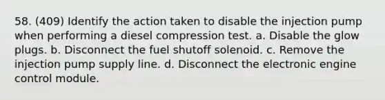 58. (409) Identify the action taken to disable the injection pump when performing a diesel compression test. a. Disable the glow plugs. b. Disconnect the fuel shutoff solenoid. c. Remove the injection pump supply line. d. Disconnect the electronic engine control module.