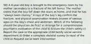 58) A 4-year-old boy is brought to the emergency room by his mother secondary to a fracture of his left femur. The mother states that the boy fell down the stairs at home, and that he has "always been clumsy." X-rays of the boy's leg confirm the fracture, and physical examination reveals bruises of various ages on the boy's chest and abdomen. Which of the following should the physician do first? a) Arrange for a comprehensive psychiatric evaluation of the child b) Ensure the child's safety c) Report the case to the appropriate child-family social service department d) Order a complete skeletal survey (x-rays) of the child e) Request social work intervention