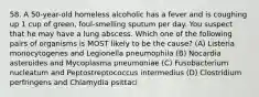 58. A 50-year-old homeless alcoholic has a fever and is coughing up 1 cup of green, foul-smelling sputum per day. You suspect that he may have a lung abscess. Which one of the following pairs of organisms is MOST likely to be the cause? (A) Listeria monocytogenes and Legionella pneumophila (B) Nocardia asteroides and Mycoplasma pneumoniae (C) Fusobacterium nucleatum and Peptostreptococcus intermedius (D) Clostridium perfringens and Chlamydia psittaci