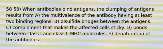 58 58) When antibodies bind antigens, the clumping of antigens results from A) the multivalence of the antibody having at least two binding regions. B) disulfide bridges between the antigens. C) complement that makes the affected cells sticky. D) bonds between class I and class II MHC molecules. E) denaturation of the antibodies.