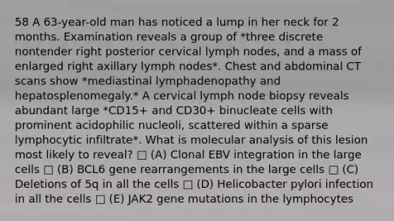 58 A 63-year-old man has noticed a lump in her neck for 2 months. Examination reveals a group of *three discrete nontender right posterior cervical lymph nodes, and a mass of enlarged right axillary lymph nodes*. Chest and abdominal CT scans show *mediastinal lymphadenopathy and hepatosplenomegaly.* A cervical lymph node biopsy reveals abundant large *CD15+ and CD30+ binucleate cells with prominent acidophilic nucleoli, scattered within a sparse lymphocytic infiltrate*. What is molecular analysis of this lesion most likely to reveal? □ (A) Clonal EBV integration in the large cells □ (B) BCL6 gene rearrangements in the large cells □ (C) Deletions of 5q in all the cells □ (D) Helicobacter pylori infection in all the cells □ (E) JAK2 gene mutations in the lymphocytes