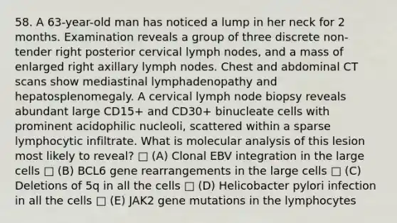 58. A 63-year-old man has noticed a lump in her neck for 2 months. Examination reveals a group of three discrete non- tender right posterior cervical lymph nodes, and a mass of enlarged right axillary lymph nodes. Chest and abdominal CT scans show mediastinal lymphadenopathy and hepatosplenomegaly. A cervical lymph node biopsy reveals abundant large CD15+ and CD30+ binucleate cells with prominent acidophilic nucleoli, scattered within a sparse lymphocytic infiltrate. What is molecular analysis of this lesion most likely to reveal? □ (A) Clonal EBV integration in the large cells □ (B) BCL6 gene rearrangements in the large cells □ (C) Deletions of 5q in all the cells □ (D) Helicobacter pylori infection in all the cells □ (E) JAK2 gene mutations in the lymphocytes