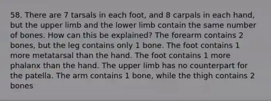 58. There are 7 tarsals in each foot, and 8 carpals in each hand, but the upper limb and the lower limb contain the same number of bones. How can this be explained? The forearm contains 2 bones, but the leg contains only 1 bone. The foot contains 1 more metatarsal than the hand. The foot contains 1 more phalanx than the hand. The upper limb has no counterpart for the patella. The arm contains 1 bone, while the thigh contains 2 bones