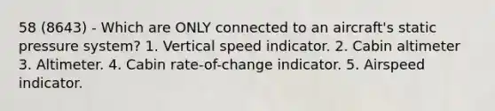 58 (8643) - Which are ONLY connected to an aircraft's static pressure system? 1. Vertical speed indicator. 2. Cabin altimeter 3. Altimeter. 4. Cabin rate-of-change indicator. 5. Airspeed indicator.