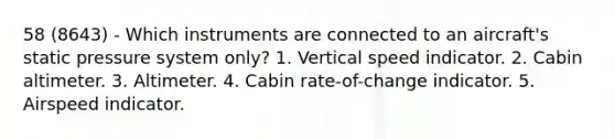 58 (8643) - Which instruments are connected to an aircraft's static pressure system only? 1. Vertical speed indicator. 2. Cabin altimeter. 3. Altimeter. 4. Cabin rate-of-change indicator. 5. Airspeed indicator.