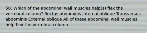 58. Which of the abdominal wall muscles help(s) flex the vertebral column? Rectus abdominis Internal oblique Transversus abdominis External oblique All of these abdominal wall muscles help flex the vertebral column.