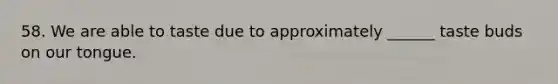 58. We are able to taste due to approximately ______ taste buds on our tongue.