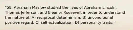 "58. Abraham Maslow studied the lives of Abraham Lincoln, Thomas Jefferson, and Eleanor Roosevelt in order to understand the nature of: A) reciprocal determinism. B) unconditional positive regard. C) self-actualization. D) personality traits. "