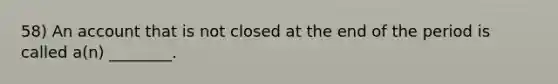 58) An account that is not closed at the end of the period is called a(n) ________.